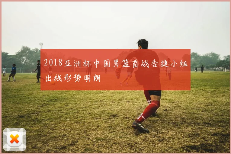 2018亚洲杯中国男篮首战告捷小组出线形势明朗