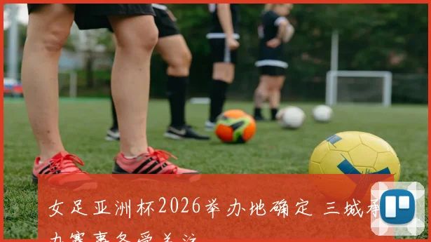 女足亚洲杯2026举办地确定 三城承办赛事备受关注