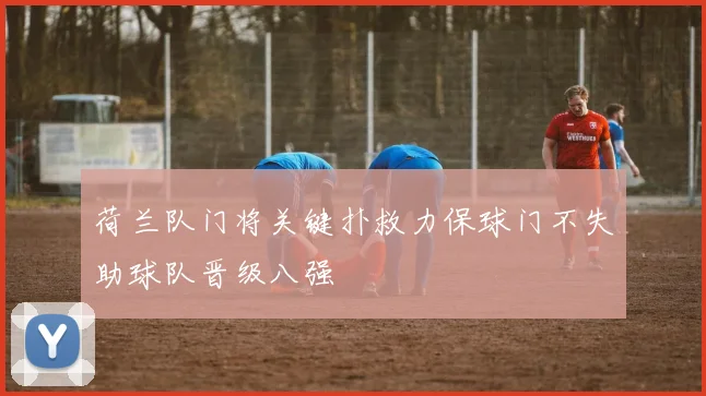 荷兰队门将关键扑救力保球门不失助球队晋级八强