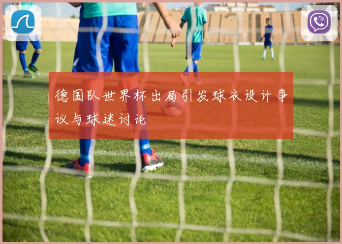 德国队世界杯出局引发球衣设计争议与球迷讨论