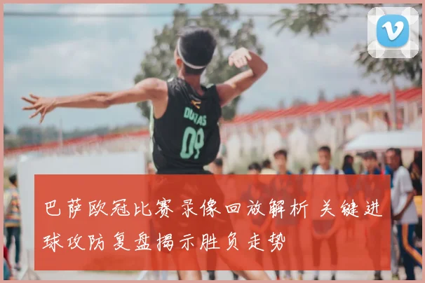 巴萨欧冠比赛录像回放解析 关键进球攻防复盘揭示胜负走势