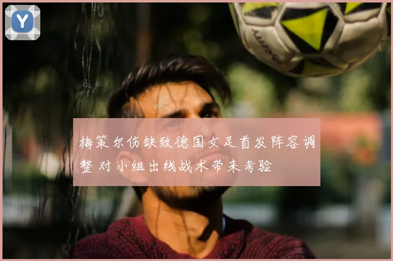 梅策尔伤缺致德国女足首发阵容调整 对小组出线战术带来考验