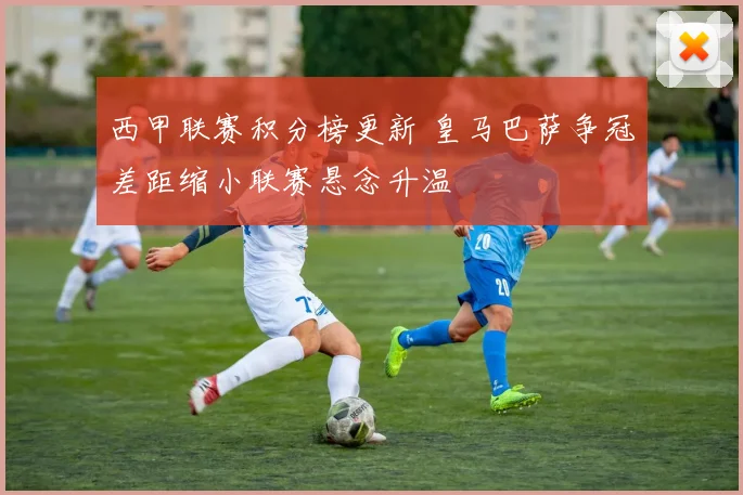 西甲联赛积分榜更新 皇马巴萨争冠差距缩小联赛悬念升温