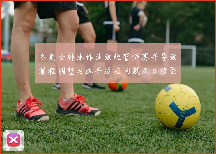 冬奥会补冰作业致短暂停赛并导致赛程调整与选手适应问题及后续影响
