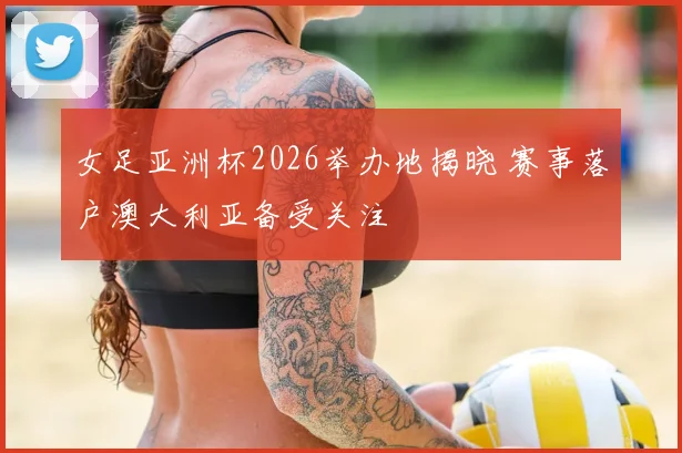 女足亚洲杯2026举办地揭晓 赛事落户澳大利亚备受关注