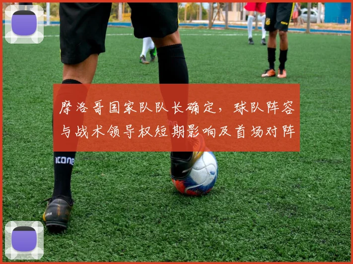 摩洛哥国家队队长确定，球队阵容与战术领导权短期影响及首场对阵看点