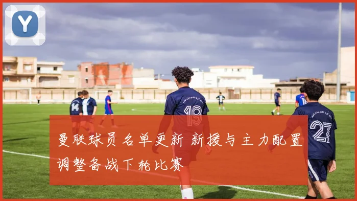 曼联球员名单更新 新援与主力配置调整备战下轮比赛