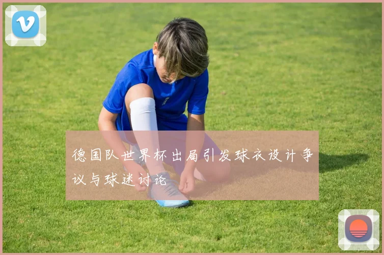 德国队世界杯出局引发球衣设计争议与球迷讨论