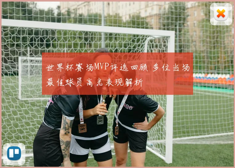 世界杯赛场MVP评选回顾 多位当场最佳球员高光表现解析