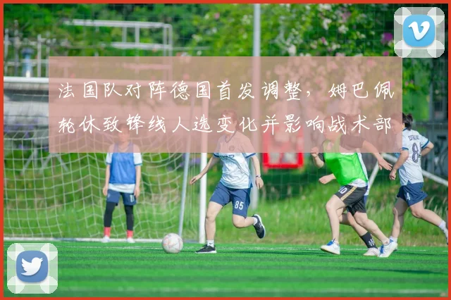 法国队对阵德国首发调整，姆巴佩轮休致锋线人选变化并影响战术部署