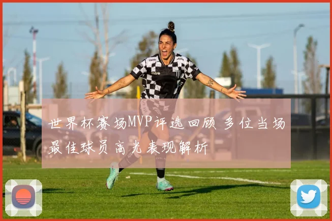 世界杯赛场MVP评选回顾 多位当场最佳球员高光表现解析