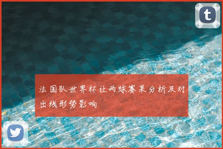 法国队世界杯让两球赛果分析及对出线形势影响