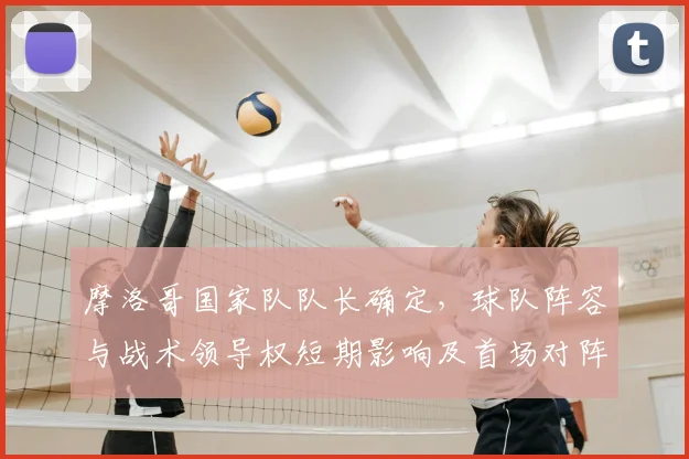 摩洛哥国家队队长确定，球队阵容与战术领导权短期影响及首场对阵看点