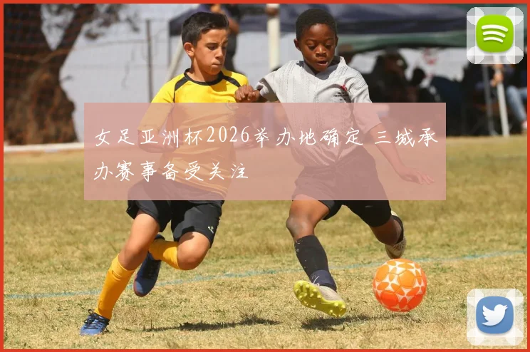 女足亚洲杯2026举办地确定 三城承办赛事备受关注