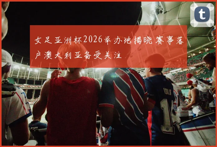 女足亚洲杯2026举办地揭晓 赛事落户澳大利亚备受关注