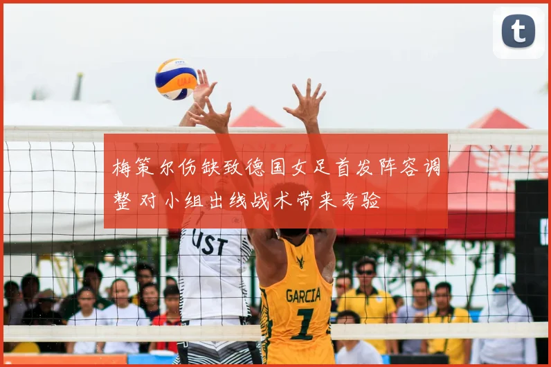 梅策尔伤缺致德国女足首发阵容调整 对小组出线战术带来考验