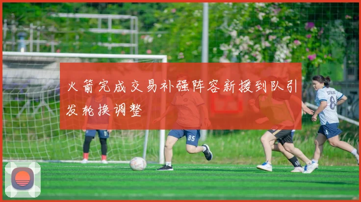 火箭完成交易补强阵容新援到队引发轮换调整