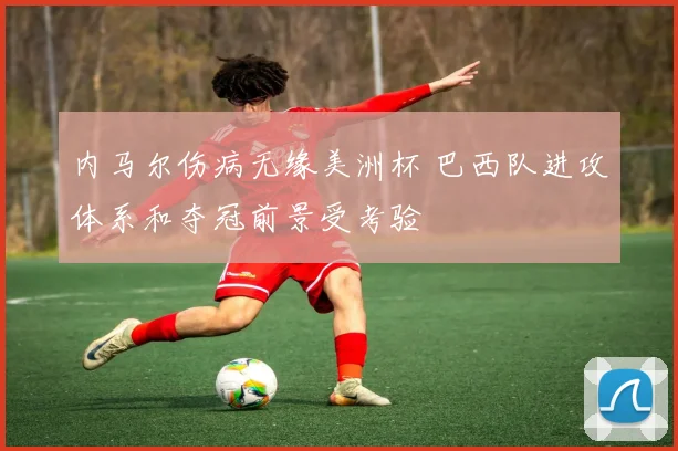 内马尔伤病无缘美洲杯 巴西队进攻体系和夺冠前景受考验