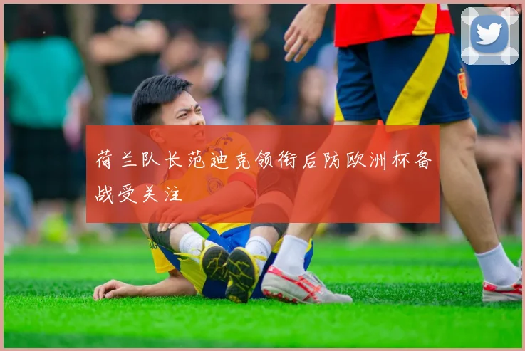 荷兰队长范迪克领衔后防欧洲杯备战受关注