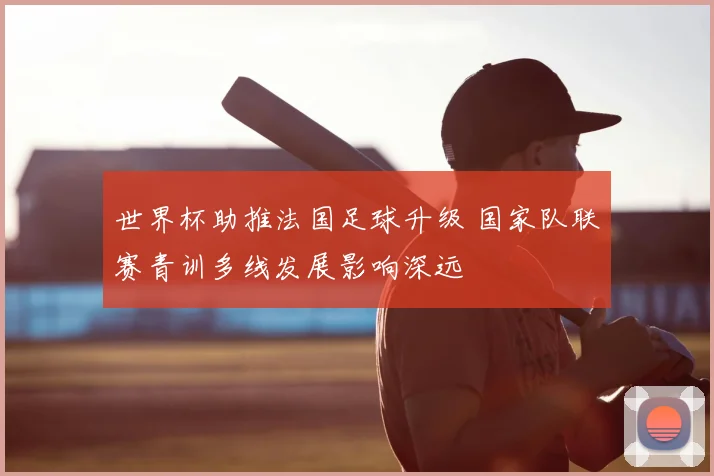 世界杯助推法国足球升级 国家队联赛青训多线发展影响深远