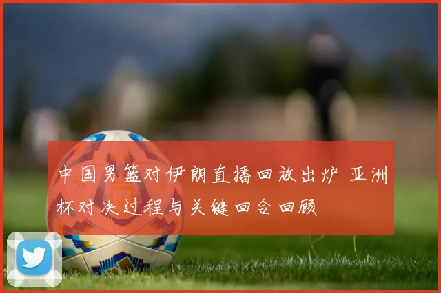 中国男篮对伊朗直播回放出炉 亚洲杯对决过程与关键回合回顾