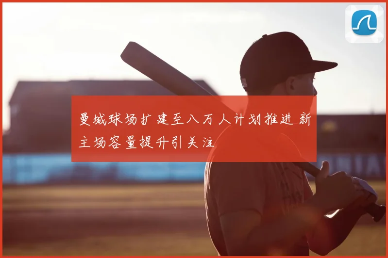 曼城球场扩建至八万人计划推进 新主场容量提升引关注