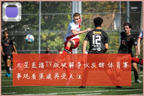 火星直播TV版破解争议发酵 体育赛事观看渠道再受关注