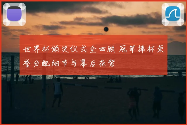 世界杯颁奖仪式全回顾 冠军捧杯荣誉分配细节与幕后花絮