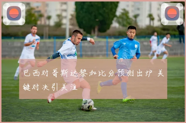 巴西对哥斯达黎加比分预测出炉 关键对决引关注