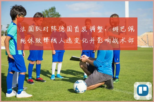 法国队对阵德国首发调整，姆巴佩轮休致锋线人选变化并影响战术部署