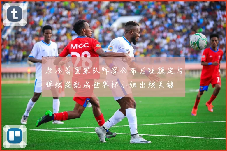 摩洛哥国家队阵容公布后防稳定与锋线搭配成世界杯小组出线关键