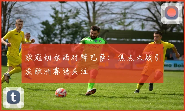 欧冠切尔西对阵巴萨:焦点大战引发欧洲赛场关注