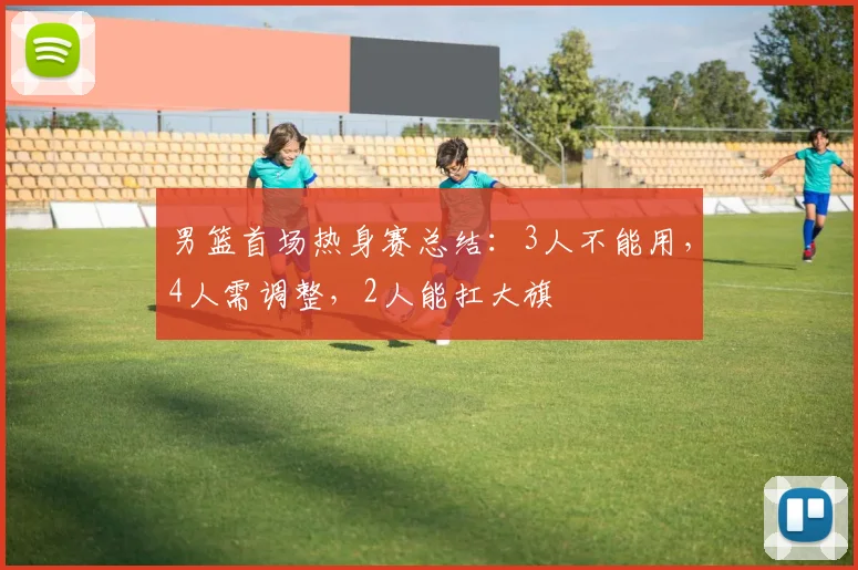 男篮首场热身赛总结：3人不能用，4人需调整，2人能扛大旗
